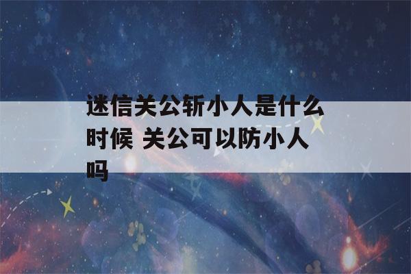 迷信关公斩小人是什么时候 关公可以防小人吗