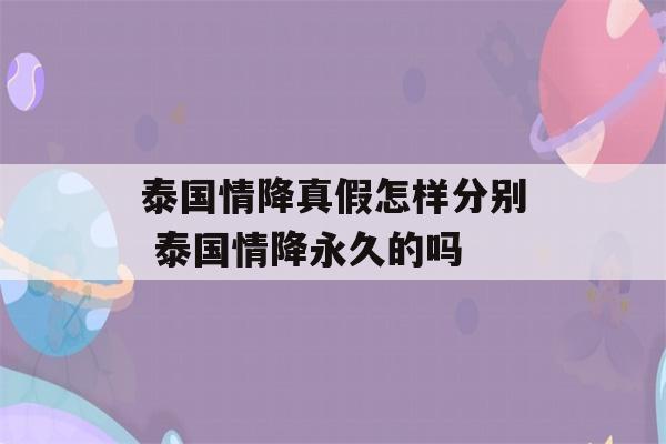 泰国情降真假怎样分别 泰国情降永久的吗