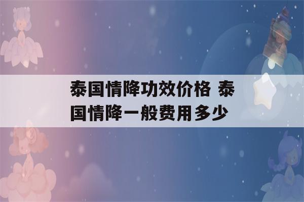 泰国情降功效价格 泰国情降一般费用多少