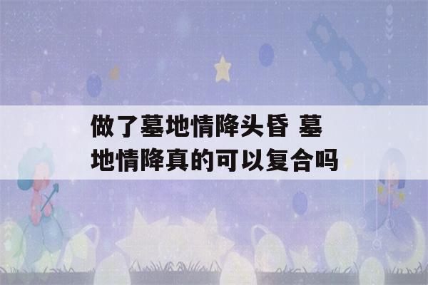 做了墓地情降头昏 墓地情降真的可以复合吗