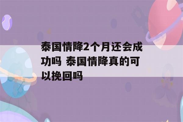 泰国情降2个月还会成功吗 泰国情降真的可以挽回吗