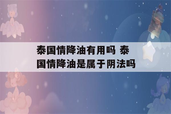 泰国情降油有用吗 泰国情降油是属于阴法吗