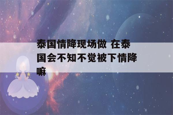 泰国情降现场做 在泰国会不知不觉被下情降嘛