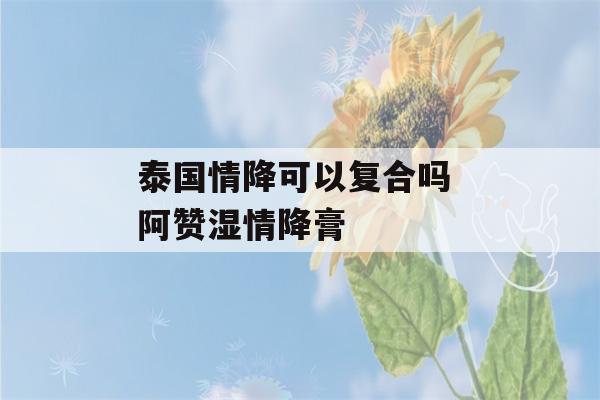 泰国情降可以复合吗 阿赞湿情降膏