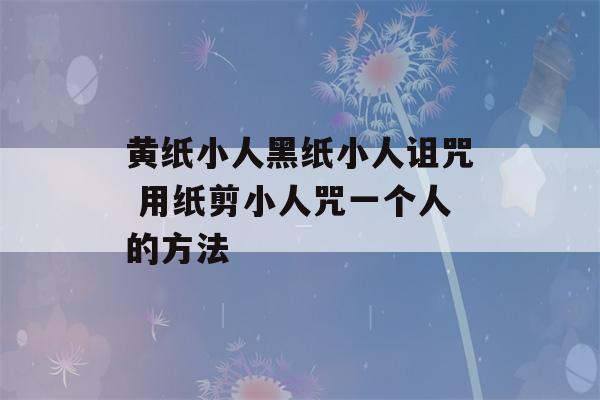 黄纸小人黑纸小人诅咒 用纸剪小人咒一个人的方法