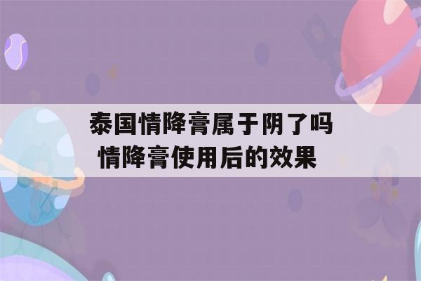 泰国情降膏属于阴了吗 情降膏使用后的效果