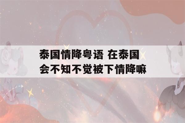 泰国情降粤语 在泰国会不知不觉被下情降嘛