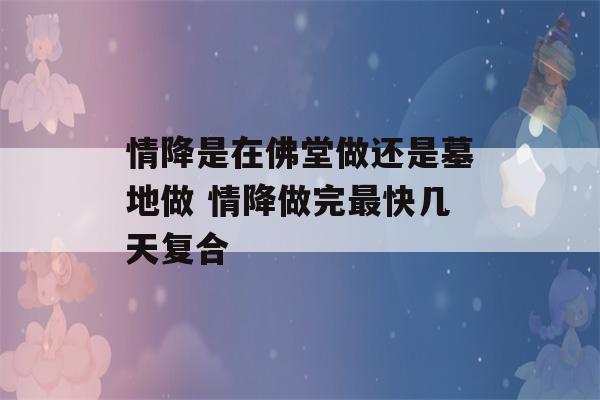 情降是在佛堂做还是墓地做 情降做完最快几天复合