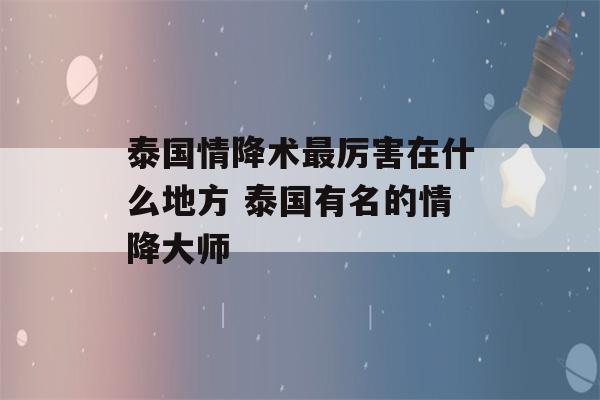 泰国情降术最厉害在什么地方 泰国有名的情降大师