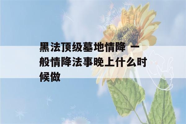 黑法顶级墓地情降 一般情降法事晚上什么时候做