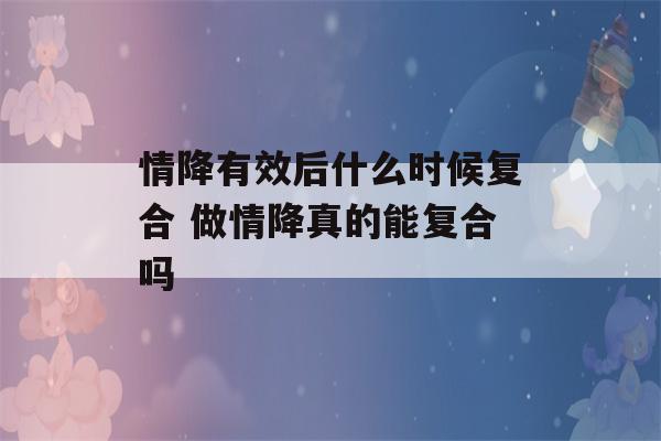 情降有效后什么时候复合 做情降真的能复合吗