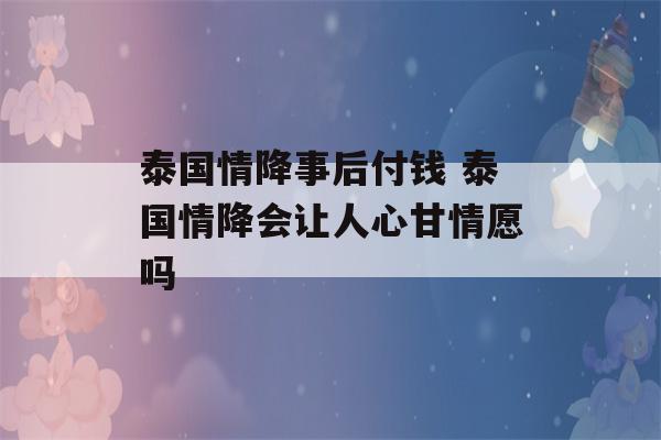 泰国情降事后付钱 泰国情降会让人心甘情愿吗