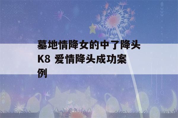 墓地情降女的中了降头K8 爱情降头成功案例