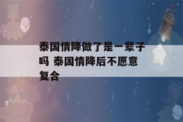 泰国情降做了是一辈子吗 泰国情降后不愿意复合