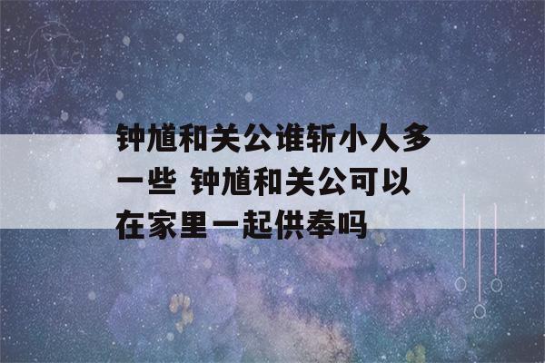 钟馗和关公谁斩小人多一些 钟馗和关公可以在家里一起供奉吗