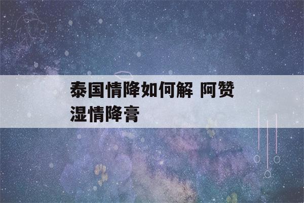 泰国情降如何解 阿赞湿情降膏