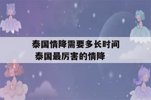 泰国情降需要多长时间 泰国最厉害的情降