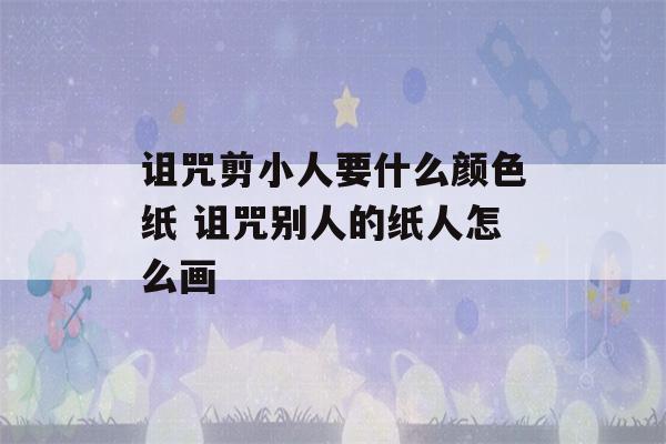 诅咒剪小人要什么颜色纸 诅咒别人的纸人怎么画