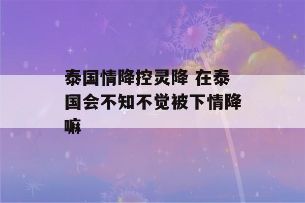 泰国情降控灵降 在泰国会不知不觉被下情降嘛