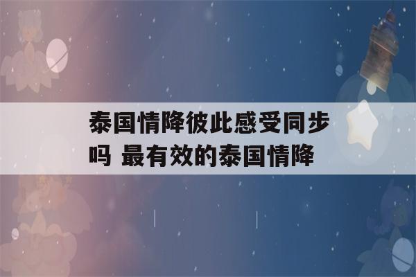 泰国情降彼此感受同步吗 最有效的泰国情降