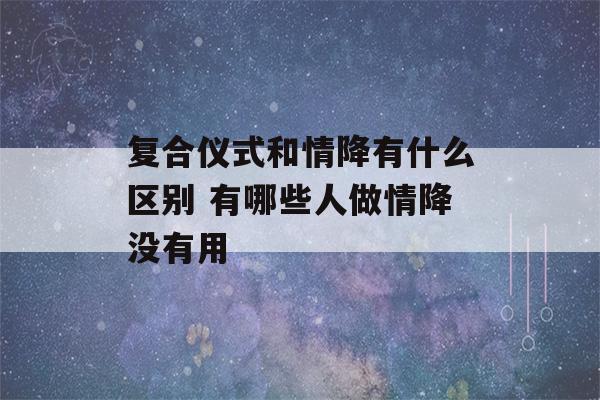 复合仪式和情降有什么区别 有哪些人做情降没有用