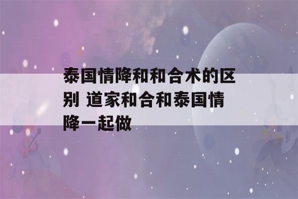 泰国情降和和合术的区别 道家和合和泰国情降一起做